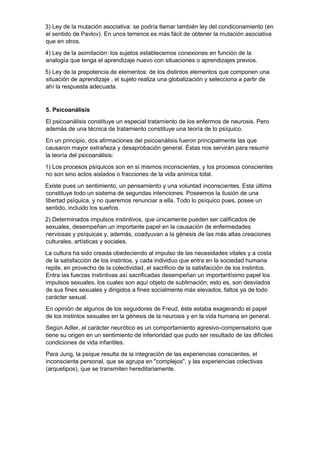 3) Ley de la mutación asociativa: se podría llamar también ley del condiconamiento (en
el sentido de Pavlov). En unos terrenos es más fácil de obtener la mutación asociativa
que en otros.
4) Ley de la asimilación: los sujetos establecemos conexiones en función de la
analogía que tenga el aprendizaje nuevo con situaciones o aprendizajes previos.
5) Ley de la prepotencia de elementos: de los distintos elementos que componen una
situación de aprendizaje , el sujeto realiza una globalización y selecciona a partir de
ahí la respuesta adecuada.
5. Psicoanálisis
El psicoanálisis constituye un especial tratamiento de los enfermos de neurosis. Pero
además de una técnica de tratamiento constituye una teoría de lo psíquico.
En un principio, dos afirmaciones del psicoanálisis fueron principalmente las que
causaron mayor extrañeza y desaprobación general. Éstas nos servirán para resumir
la teoría del psicoanálisis:
1) Los procesos psíquicos son en sí mismos inconscientes, y los procesos conscientes
no son sino actos aislados o fracciones de la vida anímica total.
Existe pues un sentimiento, un pensamiento y una voluntad inconscientes. Esta última
constituye todo un sistema de segundas intenciones. Poseemos la ilusión de una
libertad psíquica, y no queremos renunciar a ella. Todo lo psíquico pues, posee un
sentido, incluido los sueños.
2) Determinados impulsos instintivos, que únicamente pueden ser calificados de
sexuales, desempeñan un importante papel en la causación de enfermedades
nerviosas y psíquicas y, además, coadyuvan a la génesis de las más altas creaciones
culturales, artísticas y sociales.
La cultura ha sido creada obedeciendo al impulso de las necesidades vitales y a costa
de la satisfacción de los instintos, y cada individuo que entra en la sociedad humana
repite, en provecho de la colectividad, el sacrificio de la satisfacción de los instintos.
Entra las fuerzas instintivas así sacrificadas desempeñan un importantísimo papel los
impulsos sexuales, los cuales son aquí objeto de sublimación; esto es, son desviados
de sus fines sexuales y dirigidos a fines socialmente más elevados, faltos ya de todo
carácter sexual.
En opinión de algunos de los seguidores de Freud, éste estaba exagerando el papel
de los instintos sexuales en la génesis de la neurosis y en la vida humana en general.
Según Adler, el carácter neurótico es un comportamiento agresivo-compensatorio que
tiene su origen en un sentimiento de inferioridad que pudo ser resultado de las difíciles
condiciones de vida infantiles.
Para Jung, la psique resulta de la integración de las experiencias conscientes, el
inconsciente personal, que se agrupa en "complejos", y las experiencias colectivas
(arquetipos), que se transmiten hereditariamente.
 