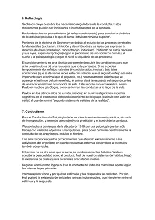 6. Reflexología
Sechenov creyó descubrir los mecanismos reguladores de la conducta. Estos
mecanismos pueden ser inhibidores o intensificadores de la conducta.
Pavlov descubre un procedimiento (el reflejo condicionado) para estudiar la dinámica
de la actividad psíquica a la que él llama "actividad nerviosa superior".
Partiendo de la doctrina de Sechenov se dedicó al estudio de los procesos cerebrales
fundamentales (excitación, inhibición y desinhibición) y las leyes que expresan la
dinámica de éstos (irradiación, concentración, inducción). Partiendo de estos procesos
y sus leyes, explica la tipología (según el predominio de uno sobre los demás), el
sueño y la psicopatología (según el nivel de equilibrio de los procesos).
El condicionamiento es una técnica que permite descubrir las condiciones para que
ante un estímulo se dé una respuesta que no le pertenece. Si se suceden
temporalmente dos reflejos naturales (incondicionados, innatos), bajo tales
condiciones (que se dé varias veces esta circustancia, que el segundo reflejo sea más
importante para el animal que el segundo, etc.) necesariamente ocurrirá que al
aparecer el estímulo del primer reflejo, el animal dará la respuesta del segundo, antes
de aparecer el estímulo provocador de ésta. Este sencillo esquema explica, según
Pavlov y muchos psicólogos, cómo se forman las conductas a lo largo de la vida.
Pavlov, en los últimos años de su vida, introdujo en sus investigaciones aspectos
cognitivos en el tratamiento del condicionamiento del lenguaje (estímulo con valor de
señal) al que denominó "segundo sistema de señales de la realidad".
7. Conductismo
Para el Conductismo la Psicología debe ser ciencia eminentemente práctica, sin nada
de introspección, y teniendo como objetivo la predicción y el control de la conducta.
Watson lucha a comienzos de la década de 1910 por una psicología que tan sólo
trabaje con variables objetivas y manipulables, para poder controlar científicamente la
conducta de los organismos, incluido el hombre.
Tan sólo reconoce aquellos procedimientos que atiendan exclusivamente a las
actividades del organismo en cuanto respuestas externas observables a estímulos
también observables.
El hombre no es otra cosa que la suma de condicionamientos habidos. Watson
concibe la personalidad como el producto final de nuestros sistemas de hábitos. Negó
la existencia de cualesquiera caracteres o facultades innatos.
Según el conductismo lógico de Hull la conducta de todos los mamíferos opera según
las mismas leyes primarias.
Intentó explicar cómo y por qué los estímulos y las respuestas se conectan. Por ello,
Hull postuló la existencia de entidades teóricas inobservables, que intervienen entre el
estímulo y la respuesta.
 