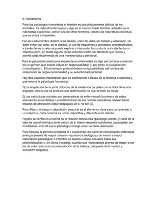 9. Humanismo
Para los psicólogos humanistas el hombre es psicológicamente distinto de los
animales. Es naturalmente bueno y algo en sí mismo. Cada hombre, además de la
naturaleza específica, común a la de otros hombres, posee una naturaleza individual,
que es única e irrepetible.
Por ser cada hombre distinto a los demás, como tal debe ser tratado y estudiado. Se
debe evitar por tanto, en lo posible, el uso de esquemas o conceptos preestablecidos,
a través de los cuales se puede explicar o interpretar la conducta coincidente de un
colectivo pero, en modo alguno, la del individuo como ser diferente que recibe y
asimila cada experiencia de una manera típica y personal.
Para la psiquiatría americana imperante la enfermedad es algo así como la existencia
de un germen que impide actuar en responsabilidad y, por tanto, la socialización
(normalización). El humanismo pone el énfasis en la posibilidad del hombre de
redescubrir su propia personalidad y su autenticidad personal.
Hay dos aspectos importantes que se trasmitieron a través de la filosofía existencial y
que retoma la psicología humanista:
1) La aceptación de la parte dolorosa de la existencia (la pelea con el dolor lleva a la
angustia, con lo que se produce una reafirmación de que el dolor es malo).
2) Las estructuras sociales son generadoras de enfermedad (la primera de estas
estructuras es la familia). La interiorización de las normas educativas derivan hacia
estados de alienación (estar despojado de ti, no ser tú).
Para Allport, el rasgo o disposición personal es el elemento clave para comprender a
un individuo; cada persona es única, irrepetible y diferente a los demás.
Rogers se centra en el trama de la relación terapéutica (psicólogo-cliente) y parte de la
idea de que el individuo tiene dentro de sí mismo recursos suficientes que pueden ser
movilizados, con tal que el psicólogo consiga crear un clima adecuado.
Para Maslow la persona progresa al ir superando una serie de necesidades ordenadas
jerárquicamente de mayor a menor importancia biológica y de menor a mayor
importancia psicológica. El hombre se realiza cuando actualiza todas sus
potencialidades y, en última instancia, cuando sus necesidades prioritarias llegan a ser
las de autorrealización (contemplación de la belleza, búsqueda de la verdad y
encuentro religioso).
 