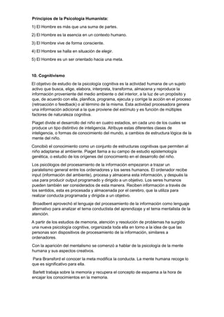 Principios de la Psicología Humanista:
1) El Hombre es más que una suma de partes.
2) El Hombre es la esencia en un contexto humano.
3) El Hombre vive de forma consciente.
4) El Hombre se halla en situación de elegir.
5) El Hombre es un ser orientado hacia una meta.
10. Cognitivismo
El objetivo de estudio de la psicología cognitiva es la actividad humana de un sujeto
activo que busca, elige, elabora, interpreta, transforma, almacena y reproduce la
información proveniente del medio ambiente o del interior, a la luz de un propósito y
que, de acuerdo con ella, planifica, programa, ejecuta y corrige la acción en el proceso
(retroacción o feedback) o al término de la misma. Esta actividad procesadora genera
una información adicional a la que proviene del estímulo y es función de múltiples
factores de naturaleza cognitiva.
Piaget divide el desarrollo del niño en cuatro estadios, en cada uno de los cuales se
produce un tipo distintivo de inteligencia. Atribuye estas diferentes clases de
inteligencia, o formas de conocimiento del mundo, a cambios de estructura lógica de la
mente del niño.
Concibió el conocimiento como un conjunto de estructuras cognitivas que permiten al
niño adaptarse al ambiente. Piaget llama a su campo de estudio epistemología
genética, o estudio de los orígenes del conocimiento en el desarrollo del niño.
Los psicólogos del procesamiento de la información empezaron a trazar un
paralelismo general entre los ordenadores y los seres humanos. El ordenador recibe
input (información del ambiente), procesa y almacena esta información, y después la
usa para producir output programado y dirigido a un objetivo. Los seres humanos
pueden también ser considerados de esta manera. Reciben información a través de
los sentidos, esta es procesada y almacenada por el cerebro, que la utiliza para
realizar conducta programada y dirigida a un objetivo.
Broadbent aprovechó el lenguaje del procesamiento de la información como lenguaje
alternativo para analizar el tema conductista del aprendizaje y el tema mentalista de la
atención.
A partir de los estudios de memoria, atención y resolución de problemas ha surgido
una nueva psicología cognitiva, organizada toda ella en torno a la idea de que las
personas son dispositivos de procesamiento de la información, similares a
ordenadores.
Con la aparición del mentalismo se comenzó a hablar de la psicología de la mente
humana y sus aspectos creativos.
Para Bransford el conocer la meta modifica la conducta. La mente humana recoge lo
que es significativo para ella.
Barlett trabaja sobre la memoria y recupera el concepto de esquema a la hora de
encajar los conocimientos en la memoria.
 