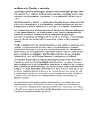 La relación entre filosofía y la psicología.
La psicología y la filosofía forman parte de las ciencias humanas rama q surgiría frente
a la exigencia de un problema donde se plantean conceptos científicos, es decir ideas
que tienen que ser observables y razonables, como lo es el estudio del hombre y su
cultura.
Las relaciones entre la filosofía y la psicología han llevado a grandes cuestionamientos
acerca de su separación con la filosofía debido a que hiso grandes aportes teóricos e
investigaciones que llevan a pensar que la filosofía y la psicología se complementan.
Hoy en día conocemos a la psicología como una disciplina científica que ha alcanzado
un nivel de cientificidad con sus investigaciones acerca de los comportamientos del
hombre, es así como se establece un vinculo entre lo físico y lo psicológico
formándose la psicología científica por wilhelm wundt, así la tarea de la fenomenología
que es un técnica para explicar los fenómenos y que consiste en la investigación
científica.
Freud y su descubrimiento del inconsciente realiza un gran aporte a la psicología como
científica y podemos decir que también ocasiono un gran impacto con su teoría
psicoanalítica, es así que la filosofía sufre también debido a que deja de ser el único
objeto absoluto del saber, pero tienen una estrecha relación estas dos ramas debido a
que sus contribuciones pasadas es decir filósofos occidentales llevaran a grandes
planteamientos como los de Schopenhauer que contribuyeron a los de Freud.
La filosofía es de gran importancia para establecer principios generales de orientar y
organizar los conocimientos de la realidad del ser humano es por eso que tiene una
estrecha relación con la psicología debido a que manejan la historia del ser humano en
todos sus contextos, pero la psicología tuvo un avance mayor debido a que se interés
o más por el estudio de los comportamientos de los seres humanos como los son sus
conductas y aptitudes descubriendo que el ser humano tiene un lado oscuro del cual
surgen sus comportamientos y que ocasionan en el trastornos mentales, estudio que
la filosofía no da pero que si di las bases para los conceptos del sentido de las
acciones humanas
En una breve conclusión podemos decir que la psicología es considera como una
ciencia científica debido al desarrollo que obtuvo en su liberación con la filosofía y
tener autonomía en la comprensión de los comportamientos humanos; a pesar de que
la filosofía tenga una gran pretensión del saber la psicología obtuvo un gran desarrollo
que permitió un estudio más claro del hombre.
 