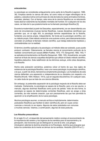 antecedentes:
La psicología se consideraba antiguamente como parte de la filosofía (Legrenzi, 1986,
38). Empieza siendo la ciencia del alma, tal como indica el origen etimológico de la
palabra, y estudia el alma como principio de vida de todos los seres animados (hombres,
animales, plantas). Con el tiempo, esta rama de la ciencia filosófica se va reduciendo
hasta abarcar solamente las facultades mentales del hombre. En cualquiera de los dos
casos, se trata de lo que posteriormente se ha llamado psicología filosófica [3].
Durante la modernidad (a partir de Descartes, especialmente), se van desarrollando una
serie de circunstancias (nuevas teorías filosóficas, nuevas disciplinas científicas) que
permiten que, en el siglo XIX, la psicología termine separándose de la filosofía,
fundando una ciencia propia, independiente. Se funda así la psicología científica, con
su método propio. Este método variará de unos autores a otros, pero básicamente todos
coinciden en profesar el llamado método científico, que trabaja elaborando hipótesis y
contrastándolas con la realidad.
El término científico aplicado a la psicología o al método debe ser aclarado, pues puede
producir confusión. Clásicamente, se llamaba ciencia al conocimiento profundo de la
realidad: conocimiento por causas (Millán-Puelles, 1972, 173; Sanguineti, 1982, 145). Y
se aplicaba eminentemente a la filosofía (Sanguineti, 1982, 155). Actualmente, se suele
reservar el título de ciencia a aquellas disciplinas que utilizan el citado método científico,
hipotético-deductivo. Esta redefinición de los términos excluye, entre otras disciplinas,
a la filosofía.
Hecha esta aclaración semántica, podemos volver al hecho de que, tras siglos de
existencia de la psicología filosófica, nace una nueva psicología: la psicología científica,
a la que, a partir de ahora, llamaremos simplemente psicología. Los fundadores de esta
ciencia defienden una separación e independencia de su disciplina con respecto a la
filosofía (Wundt, 1904; Watson, 1913), que en seguida discutiremos. En cualquier caso,
no cabe duda de que se trata de una ciencia diferente.
Sin embargo, la pretendida separación de la psicología respecto de la filosofía debe ser
matizada. Ciertamente, la psicología se separa de la filosofía, pero a la vez asume, a
menudo, algunas doctrinas filosóficas como punto de partida. Visto de otra forma, la
psicología se separa de determinadas corrientes filosóficas, pero se acoge a otras
corrientes, de más reciente creación, que son precisamente las que han permitido la
aparición (o la simplificación) de la nueva psicología.
Muchos psicólogos asumen, a menudo acrítica e implícitamente, determinados
postulados filosóficos que facilitan la labor científica [4], pero en cuyas conse-
cuencias a menudo no se repara. Algunos de estos postulados son comunes
a muchas ciencias. Veamos, a continuación, algunas de esas posturas.
Los filósofos presocráticos
En el siglo IV a.C. el desarrollo del pensamiento médico condujo al reconocimiento de
la importancia del cerebro y los órganos de los sentidos para el razonamiento y la
percepción, dos funciones que se distinguían la una de la otra. Los griegos
introdujeron además la doctrina empirista en la Psicología, doctrina que propugna que
todos los contenidos de la mente se derivan de los sentidos. Heráclito (535-474 a.C.)
 