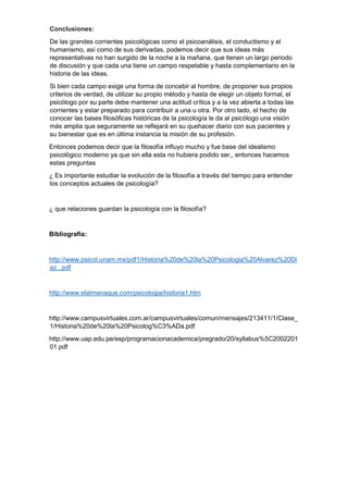 Conclusiones:
De las grandes corrientes psicológicas como el psicoanálisis, el conductismo y el
humanismo, así como de sus derivadas, podemos decir que sus ideas más
representativas no han surgido de la noche a la mañana, que tienen un largo periodo
de discusión y que cada una tiene un campo respetable y hasta complementario en la
historia de las ideas.
Si bien cada campo exige una forma de concebir al hombre, de proponer sus propios
criterios de verdad, de utilizar su propio método y hasta de elegir un objeto formal, el
psicólogo por su parte debe mantener una actitud crítica y a la vez abierta a todas las
corrientes y estar preparado para contribuir a una u otra. Por otro lado, el hecho de
conocer las bases filosóficas históricas de la psicología le da al psicólogo una visión
más amplia que seguramente se reflejará en su quehacer diario con sus pacientes y
su bienestar que es en última instancia la misión de su profesión.
Entonces podemos decir que la filosofía influyo mucho y fue base del idealismo
psicológico moderno ya que sin ella esta no hubiera podido ser,, entonces hacemos
estas preguntas
¿ Es importante estudiar la evolución de la filosofía a través del tiempo para entender
los conceptos actuales de psicología?
¿ que relaciones guardan la psicología con la filosofía?
Bibliografía:
http://www.psicol.unam.mx/pdf1/Historia%20de%20la%20Psicologia%20Alvarez%20Di
az...pdf
http://www.elalmanaque.com/psicologia/historia1.htm
http://www.campusvirtuales.com.ar/campusvirtuales/comun/mensajes/213411/1/Clase_
1/Historia%20de%20la%20Psicolog%C3%ADa.pdf
http://www.uap.edu.pe/esp/programacionacademica/pregrado/20/syllabus%5C2002201
01.pdf
 