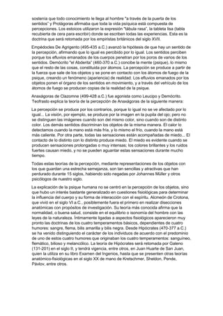 sostenía que todo conocimiento le llega al hombre "a través de la puerta de los
sentidos” y Protágoras afirmaba que toda la vida psíquica está compuesta de
percepciones. Los estoicos utilizaron la expresión "tábula rasa”, la tableta lisa (tabla
recubierta de cera para escribir) donde se escriben todas las experiencias. Esta es la
doctrina que será retomada por los empiristas británicos del siglo XVII.
Empédocles De Agrigento (495-435 a.C.) avanzó la hipótesis de que hay un sentido de
la percepción, afirmando que lo igual es percibido por lo igual. Los sentidos perciben
porque los efluvios emanados de los cuerpos penetran por los poros de varios de los
sentidos. Demócrito "el Abderita” (460-370 a.C.) concibe la mente (psique), lo mismo
que el resto de las cosas, constituida por átomos. La percepción se produce a partir de
la fuerza que sale de los objetos y se pone en contacto con los átomos de fuego de la
psique, creando un fenómeno (apariencia) de realidad. Los efluvios emanados por los
objetos ponen el órgano de los sentidos en movimiento, y a través del vehículo de los
átomos de fuego se producen copias de la realidad de la psique.
Anaxágoras de Clazomne (499-428 a.C.) fue agonista como Leucipo y Demócrito.
Teofrasto explica la teoría de la percepción de Anaxágoras de la siguiente manera:
La percepción se produce por los contrarios, porque lo igual no se ve afectado por lo
igual... La visión, por ejemplo, se produce por la imagen en la pupila del ojo; pero no
se distinguen las imágenes cuando son del mismo color, sino cuando son de distinto
color. Los demás sentidos discriminan los objetos de la misma manera. El calor lo
detectamos cuando la mano está más fría, y lo mismo el frío, cuando la mano está
más caliente. Por otra parte, todas las sensaciones están acompañadas de miedo... El
contacto de lo distinto con lo distinto produce miedo. El miedo es evidente cuando se
producen sensaciones prolongadas o muy intensas; los colores brillantes y los ruidos
fuertes causan miedo, y no se pueden aguantar estas sensaciones durante mucho
tiempo.
Todas estas teorías de la percepción, mediante representaciones de los objetos con
los que guardan una estrecha semejanza, son tan sencillas y atractivas que han
perdurado durante 15 siglos, habiendo sido negadas por Johannes Müller y otros
psicólogos de nuestro siglo.
La explicación de la psique humana no se centró en la percepción de los objetos, sino
que hubo un interés bastante generalizado en cuestiones fisiológicas para determinar
la influencia del cuerpo y su forma de interacción con el espíritu. Alcmeón de Crotona,
que vivió en el siglo VI a.C., posiblemente fuera el primero en realizar disecciones
anatómicas con propósitos de investigación. Su teoría más conocida afirma que la
normalidad, o buena salud, consiste en el equilibrio o isonomía del hombre con las
leyes de la naturaleza. Íntimamente ligadas a aspectos fisiológicos aparecieron muy
pronto las doctrinas de los cuatro temperamentos básicos, dependientes de cuatro
humores: sangre, flema, bilis amarilla y bilis negra. Desde Hipócrates (470-377 a.C.)
se ha venido distinguiendo el carácter de los individuos de acuerdo con el predominio
de uno de estos cuatro humores que originaban los cuatro temperamentos: sanguíneo,
flemático, bilioso y melancólico. La teoría de Hipócrates será retomada por Galeno
(131-201) en el siglo II, y tendrá vigencia, entre otros, en Juan Huarte de San Juan,
quien la utiliza en su libro Examen del Ingenios, hasta que se presenten otras teorías
anatómico-fisiológicas en el siglo XX de mano de Kretschmer, Sheldon, Pende,
Pávlov, entre otros.
 