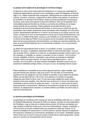 La psique como objeto de la psicología en la Grecia antigua
La idea de un alma como ente sustancial residente en un cuerpo con capacidad de
existencia independiente comenzó a ser considerada a partir de Pitágoras, al final del
siglo V a.C. Platón desarrolló esta concepción, distinguiendo en el alma las funciones
nutritiva, sensitiva y racional, y asignando el alma nutritiva a las plantas, la sensitiva a
los animales y la racional a los hombres. Estas funciones representan una jerarquía
evolutiva, pues cada nivel superior incluye los inferiores. Pero con la aparición de la
racionalidad propia del hombre se introduce una fuente de conflictos con el deseo,
propio también de los animales. Platón presenta la actividad del alma como
constitutiva de las funciones básicas del hombre, lo mismo que la noción de que las
actividades más simples evolucionan hacia actividades más complejas. Por otra parte,
el alma, absolutamente perfecta en sí misma, se encuentra en el cuerpo como en una
cárcel, a través de la cual va reconociendo el mundo que le rodea (reminiscencia). Las
cosas son un reflejo de las ideas, porque su ser consiste en su participación en ellas.
La teoría de las ideas en Platón no es una teoría de los conceptos, pero tampoco una
teoría de las puras posiciones del pensamiento. Las ideas son esencias existentes, por
tanto, el conocimiento platónico es un conocimiento metafísico, no un conocimiento
trascendental.
La diferencia trascendental entre lo eterno, lo inmutable, el alma, y lo puramente
aleatorio, el cuerpo, lo establece claramente Platón en este texto del Fedón: Una vez
que se juntan alma y cuerpo en un solo ser, la naturaleza prescribe a éste el servir y el
ser mandado, y a aquélla, en cambio, el mandar y el ser su dueña... Es a lo divino,
inmoral, inteligible, uniforme, indisoluble y que siempre se presenta en identidad
consigo mismo y de igual manera, a lo que más se asemeja el alma y... por el
contrario, es a lo humano y de igual manera ininteligible, disoluble y que nunca se
presenta en identidad consigo mismo, a lo que a su vez, se asemeja más el cuerpo.
Platón establece la necesidad de que exista algo permanente y algo mudable, algo
que permanece para siempre y algo que muere. Por otro lado, el conocimiento
requiere el uso de categorías con que ordenar lo sensible, lo que captan los sentidos.
Platón une las ideas del ser y del no ser, de lo idéntico y lo diverso en aquellas
categorías que ofrece el alma, pues "no hay para estas categorías ningún órgano
especial como para aquéllas, sino más bien que el alma por sí misma me parece que
contempla lo que es común en todas las cosas... Y por eso, no será nunca la misma
cosa sensación y conocimiento”. Mientras el conocimiento a través de los sentidos es
empírico, la categorización requiere un sustrato ideativo que Platón encuentra bajo la
idea de la reminiscencia.
La doctrina psicológica de Aristóteles
La psicología se constituye como ciencia por obra de Aristóteles (384-322 a.C.), nacido
en Estagira (Macedonia). Discípulo de Platón en Atenas, escribió una obra sistemática
de Psicología, rcsgí se trata de un tratado sobre el alma. En Homero se destaca con
vigor singular la distinción entre yuxñ, como ser individualizado, singular, irreducible, y
el 9u^óq como el impulso indiferenciado que caracteriza a todo ser viviente. En la
doctrina aristotélica el cuerpo tiene un nvsú^a (animus, spiritus) efectúa la integración
del organismo mediante sus movimientos apropiados con el cuerpo. Aristóteles parece
haber creído que el nvsú^a mueve el cuerpo a través de los vasos sanguíneos, puesto
que él no conocía el funcionamiento de los nervios.
 