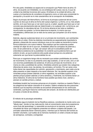 Por otra parte, Aristóteles se separa de la concepción que Platón tiene de alma. El
alma, de acuerdo con Aristóteles, es una entelequia del cuerpo; eso es, lo que da
unidad a las distintas funciones del cuerpo. El énfasis en la unidad del alma y del
cuerpo y la importancia de considerar el organismo como un todo para comprender la
percepción y la acción es lo más característico de la concepción de Aristóteles.
Según el principio del hilemorfismo, la forma es el principio sustancial del ser (como
cuando se dice que el alma es forma del cuerpo orgánico). La forma, en su más amplio
sentido, es lo que hace que un ser sea lo que es, a saber, aquello que hace que un ser
concreto sea precisamente este ser determinado y no cualquier otro. La forma es, por
consiguiente, la naturaleza del ser. En la forma alcanza el ser toda su realidad y
recorre todos sus grados. La forma determina la especie, lo mismo que sus
virtualidades y diferencias con el resto de los seres que comparten con él la misma
materia.
Además, algunas sustancias tienen en sí un principio de movimiento, son cambiantes
dentro de un orden. Entre los distintos movimientos es especialmente importante la
génesis y desarrollo de nuevos individuos vivos en los cuales se transmite la misma
forma sustancial a una nueva materia. Para explicar que las sustancias pueden
cambiar sin dejar de ser lo que son, Aristóteles utiliza los conceptos de potencia y
acto. El ser potencial es, en rigor, ser actual: sólo por la actualidad puede ser
entendida la existencia de la posibilidad. Es evidente que la potencia tiene que ser
anterior al acto, ya que la potencia sólo puede actuar porque es una potencia:
solamente ven que tienen la potencialidad de ver.
Para que un organismo tenga vida es necesario que existan posibilidades de cambio,
de movimiento; la vida no se presenta como algo acabado, un ser en acto, sino un ser
con enormes posibilidades de existencia. El alma es principio de movimiento: en sí
misma es vida y posibilidad de cambio. Aristóteles advierte que existen tres categorías
diferentes de seres vivos: las plantas, los animales y el hombre. Por ser seres vivos
todos tienen las capacidades de nutrición, generación y crecimiento, pero cada una de
ellas presenta un paso respecto a los seres inferiores. Así, las plantas superan a los
minerales porque poseen además un alma vegetativa, los animales superan a las
plantas porque poseen además un alma sensitiva y, finalmente, los hombres tienen un
alma intelectiva. El alma de los hombres hace posible que éstos vivan, sientan y
piensen en sentido primero y radical.
Aristóteles localizó las funciones psíquicas en el corazón, mientras su maestro Platón y
los pitagóricos las habían colocado en el cerebro. Galeno sintetiza las dos posiciones
diciendo que los espíritus animales se encuentran almacenados en los ventrículos
cerebrales, que fluyen hacia los ventrículos del corazón, de donde son distribuidos por
el cuerpo a través de las arterias.
El método de la psicología aristotélica
Aristóteles sigue la tradición de los filosóficos estoicos, concibiendo la mente como una
"tábula rasa”, donde no hay nada escrito, todo el conocimiento viene de la experiencia
como fruto del aprendizaje. Lo aprendido se acumula en la memoria, que tiene la
virtualidad de hacer que imágenes presentes se refieran a objetos del pasado. Los
animales solamente tienen memoria pasiva, mientras que la memoria del hombre es
también voluntaria. Las huellas de la memoria mantienen un orden a través de leyes
de semejanza, contraste y contigüidad.
 