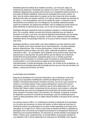 Aristóteles parte del análisis de la realidad concreta y, por inducción, llega a la
existencia de potencias o facultades que radican en un alma o forma sustancial de
establecer dependencias causales entre eventos con contigüidad espacio-temporal, lo
que exige del filósofo establecer relaciones de necesidad entre causa y efecto, es
decir, que los hechos observados no pueden ser de otra manera de cómo suceden,
dándose entre ellos una relación esencial. Con esto se intenta analizar las esencias de
las cosas, o, con otras palabras, qué son de verdad las cosas. La esencia no se da
directamente a los sentidos sino a la inteligencia, los sentidos solamente pueden
captar los accidentes, las apariencias sensibles, pero la inteligencia puede extraer de
estos elementos la esencia de las cosas, con lo cual se hace posible la ciencia.
Aristóteles distinguió claramente entre los aspectos cognitivos y motivacionales del
alma. Por una parte, señaló una serie de funciones cognitivas que van desde la
sensación a la razón; y por otra, una serie de aspectos motivacionales que van desde
la simple necesidad al deseo y la voluntad. A partir de los aspectos motivacionales,
Aristóteles derivó una psicología dinámica, en la que se aúnan el placer y la verdadera
vida moral.
Aristóteles identifica a veces hábito, pero otras establece una clara distinción entre
ellos. El hábito es de mayor duración que la mera disposición. Los actos repetidos
generan disposiciones, más o menos permanentes, a obrar de cierta manera:
practicando la justicia se llega a ser justo, sabio, cultivando la sabiduría, valeroso,
cultivando el valor... En una palabra, de la repetición se los mismos actos nacen las
disposiciones a reproducirlos. Se podría afirmar que los hábitos son el elemento
fundamental de la personalidad, entendidos éstos no en un ámbito puramente
biológico, sino enmarcados en el ámbito social. El hombre es eminentemente un
"animal político” y es la polis donde se realiza el hombre plenamente,
interrelacionando, a través del lenguaje y las obras, con el resto de los ciudadanos. La
vida fuera de la sociedad solamente es posible para los que son más que hombres, los
dioses, o menos que hombres, las fieras.
La psicología post-aristotélica
Después de Aristóteles vino el período Helenístico, que se distinguió, entre otras
cosas, por la importante manifestación científica de Alejandría en el siglo III a.C.
Herófilo y Erasistrato descubrieron el sistema nervioso, los nervios que conducen al
cerebro y a la médula espinal. Estos autores distinguieron incluso entre nervios
sensoriales y nervios motores, una distinción que no sería válida hasta 1811, por
Charles Bell. Galeno realizó vivisecciones de los nervios a nivel modular y comprobó
empíricamente que unos son encargados de la transmisión del impulso sensorial y
otros conducen el impulso motor a los músculos. Sin embargo, en general, la ciencia
de Alejandría no promovió el estudio de la psicología, pues se consideraba que la
mente no debía estudiarse como un objeto natural sometido a las leyes de las ciencias
naturales.
Los estoicos (hacia el 300 a. C.) contribuyeron también al desarrollo de la psicología
con la noción de conciencia y la noción de instinto; el último debía ser ante todo un
sentimiento interior de conformidad con la razón innata expresada en las leyes de la
naturaleza. En el siglo III d.C. Plotino volvió sobre la filosofía de Platón y estableció la
psicología como una ciencia de la experiencia basada en la introspección descrita sin
referencia a los procesos filosóficos. En esta línea se inscribe también la psicología de
Platón y Plotino, pero, posteriormente, en la Edad Media, la psicología consistió en
una repetición más o menos elaborada de lo expuesto por Aristóteles y San Agustín.
 