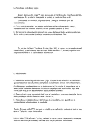 La Psicología en la Edad Media
Según San Agustín (siglo V) para conocerse, el hombre debe mirar hacia dentro,
no al exterior. En su interior descubrirá la verdad, la huella de Dios en él.
Conocer es una facultad propia del alma. Distingue entre dos tipos de
conocimiento:
a) Conocimiento sensitivo: los objetos materiales actúan sobre nuestro cuerpo,
impresionando los sentidos externos, en los que está pesente el alma.
b) Conocimiento intelectivo (o racional): se ocupa de las verdades y razones eternas.
Su fin es la contemplación que llega hasta el conocimiento de Dios.
En opinión de Santo Tomás de Aquino (siglo XIII), el cuerpo es necesario para el
conocimiento, pues este nos llega a través de los sentidos. El proceso cognitivo más
propio del hombre es la capacidad de abstracción.
El Racionalismo
El método de la ciencia para Descartes (siglo XVII) ha de ser analítico, de tal manera
que conozcamos las naturalezas complejas analizándolas en sus elementos simples.
Con Descartes queda establecido el dualismo en la Psicología. Al preguntarse por la
relación que tienen los elementos físicos con los psíquicos o espirituales, llega a la
conclusión de que son dos elementos absolutamente distintos:
a) Res cogitus (o cosa pensante): dará lugar al mentalismo, que querrá estudiar dentro
de la psicología sólo los fenómenos de conciencia.
b) Res extensa (o cosa extensa): dará lugar al conductismo, que querrá que la
psicología sea sólo ciencia de la conducta.
Según Spinoza (siglo XVII) siempre es posible una explicación racional de todo lo que
ocurre. Todas las cosas tienen alma.
Leibniz (siglo XVII) afirmará: "no hay nada en la mente que no haya pasado antes por
nuestros sentidos (Aristóteles), nada excepto las propiedades de la mente".
 