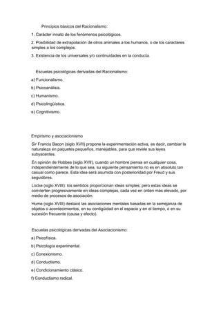 Principios básicos del Racionalismo:
1. Carácter innato de los fenómenos psicológicos.
2. Posibilidad de extrapolación de otros animales a los humanos, o de los caracteres
simples a los complejos.
3. Existencia de los universales y/o continuidades en la conducta.
Escuelas psicológicas derivadas del Racionalismo:
a) Funcionalismo.
b) Psicoanálisis.
c) Humanismo.
d) Psicolingüística.
e) Cognitivismo.
Empirismo y asociacionismo
Sir Francis Bacon (siglo XVII) propone la experimentación activa, es decir, cambiar la
naturaleza en paquetes pequeños, manejables, para que revele sus leyes
subyacentes.
En opinión de Hobbes (siglo XVII), cuando un hombre piensa en cualquier cosa,
independientemente de lo que sea, su siguiente pensamiento no es en absoluto tan
casual como parece. Esta idea será asumida con posterioridad por Freud y sus
seguidores.
Locke (siglo XVIII): los sentidos proporcionan ideas simples; pero estas ideas se
convierten progresivamente en ideas complejas, cada vez en orden más elevado, por
medio de procesos de asociación.
Hume (siglo XVIII) destacó las asociaciones mentales basadas en la semejanza de
objetos o acontecimientos, en su contigüidad en el espacio y en el tiempo, o en su
sucesión frecuente (causa y efecto).
Escuelas psicológicas derivadas del Asociacionismo:
a) Psicofísica.
b) Psicología experimental.
c) Conexionismo.
d) Conductismo.
e) Condicionamiento clásico.
f) Conductismo radical.
 
