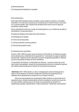 g) Neoconductismo.
h) Procesamiento distribuido en paralelo.
El Constructivismo
Kant (siglo XVIII) distingue entre conceptos a priori (espacio y tiempo) y conceptos
empíricos. El mundo que conocemos es construido por la mente humana. Las cosas
en sí mismas existen, pero nosotros las percibimos del modo como es capaz de
percibirlas nuestra mente.
De los postulados de Kant va a surgir el Constructivismo, en un intento de conciliar el
racionalismo y el asociacionismo.
Escuelas psicológicas derivadas del Constructivismo:
a) Psicología de la Gestalt.
b) Teoría de los esquemas.
c) Teorías evolutivas y Estructuralismo.
d) Teorías del esquema motor.
El nacimiento de la psicofísica
Fechner (1801-1887) fue quien acuñó el término de Psicofísica. Se dedicó al estudio
de las sensaciones, estableciendo la siguiente ley: "la sensación es igual al logaritmo
del estímulo". Significa que los estímulos crecen en progresión geométrica, mientras
que las sensaciones lo hacen de forma aritmética.
La aportación de Fechner a la Psicología fue decisiva, , pues por encima de su ley
para medir la sensibilidad, resultó de una trascendencia enorme la utilización rigurosa
del método experimental para el estudio de los fenómenos psíquicos.
Helmholtz (1821-1894) dedicó su vida a investigaciones sobre la fisiología de la
óptica y de la acústica. Su primera contribución científica de importancia fue la
medición de la velocidad de la conducción en el impulso nervioso.
Este autor argumentaba que la percepción debe contener muchos datos de la
experiencia que no están representados de forma imediata en el estímulo y que son,
en cierto sentido, adiciones que se le hacen a la percepción de acuerdo con
experiencias pasadas. Decidió llamar a estos fenómenos "inferencias inconscientes".
 