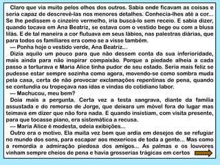 Claro que via muito pelos olhos dos outros. Sabia onde ficavam as coisas e
seria capaz de descrevê-las nos menores detalhes. Conhecia-lhes até a cor...
Se lhe pedissem o cinzeiro vermelho, iria buscá-lo sem receio. E sabia dizer,
quando tocava em Ana Beatriz, se estava com o vestido bege ou com a blusa
lilás. E de tal maneira a cor flutuava em seus lábios, nas palestras diárias, que
para todos os familiares era como se a visse também.
— Ponha hoje o vestido verde, Ana Beatriz...
Dizia aquilo um pouco para que não dessem conta da sua inferioridade,
mais ainda para não inspirar compaixão. Porque a piedade alheia a cada
passo a torturava e Maria Alice tinha pudor de seu estado. Seria mais feliz se
pudesse estar sempre sozinha como agora, movendo-se como sombra muda
pela casa, certa de não provocar exclamações repentinas de pena, quando
se contundia ou tropeçava nas idas e vindas do cotidiano labor.
— Machucou, meu bem?
Doía mais a pergunta. Certa vez a testa sangrava, diante da família
assustada e do remorso de Jorge, que deixara um móvel fora do lugar mas
teimava em dizer que não fora nada. E quando insistiam, com visita presente,
para que tocasse piano, era sistemática a recusa.
— Maria Alice é modesta, odeia exibições...
Outro era o motivo. Ela muita vez bem que ardia em desejos de se refugiar
no mundo dos sons, para escapar aos mexericos de toda a gente... Mas como
a remordia a admiração piedosa dos amigos... As palmas e os louvores
vinham sempre cheios de pena e havia grosserias trágicas em certos
 