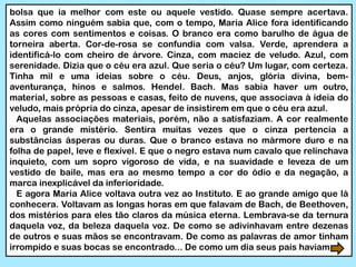 bolsa que ia melhor com este ou aquele vestido. Quase sempre acertava.
Assim como ninguém sabia que, com o tempo, Maria Alice fora identificando
as cores com sentimentos e coisas. O branco era como barulho de água de
torneira aberta. Cor-de-rosa se confundia com valsa. Verde, aprendera a
identificá-lo com cheiro de árvore. Cinza, com maciez de veludo. Azul, com
serenidade. Dizia que o céu era azul. Que seria o céu? Um lugar, com certeza.
Tinha mil e uma ideias sobre o céu. Deus, anjos, glória divina, bem-
aventurança, hinos e salmos. Hendel. Bach. Mas sabia haver um outro,
material, sobre as pessoas e casas, feito de nuvens, que associava à ideia do
veludo, mais própria do cinza, apesar de insistirem em que o céu era azul.
Aquelas associações materiais, porém, não a satisfaziam. A cor realmente
era o grande mistério. Sentira muitas vezes que o cinza pertencia a
substâncias ásperas ou duras. Que o branco estava no mármore duro e na
folha de papel, leve e flexível. E que o negro estava num cavalo que relinchava
inquieto, com um sopro vigoroso de vida, e na suavidade e leveza de um
vestido de baile, mas era ao mesmo tempo a cor do ódio e da negação, a
marca inexplicável da inferioridade.
E agora Maria Alice voltava outra vez ao Instituto. E ao grande amigo que lá
conhecera. Voltavam as longas horas em que falavam de Bach, de Beethoven,
dos mistérios para eles tão claros da música eterna. Lembrava-se da ternura
daquela voz, da beleza daquela voz. De como se adivinhavam entre dezenas
de outros e suas mãos se encontravam. De como as palavras de amor tinham
irrompido e suas bocas se encontrado... De como um dia seus pais haviam
 