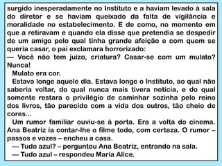 surgido inesperadamente no Instituto e a haviam levado à sala
do diretor e se haviam queixado da falta de vigilância e
moralidade no estabelecimento. E de como, no momento em
que a retiravam e quando ela disse que pretendia se despedir
de um amigo pelo qual tinha grande afeição e com quem se
queria casar, o pai exclamara horrorizado:
— Você não tem juízo, criatura? Casar-se com um mulato?
Nunca!
Mulato era cor.
Estava longe aquele dia. Estava longe o Instituto, ao qual não
saberia voltar, do qual nunca mais tivera notícia, e do qual
somente restara o privilégio de caminhar sozinha pelo reino
dos livros, tão parecido com a vida dos outros, tão cheio de
cores...
Um rumor familiar ouviu-se à porta. Era a volta do cinema.
Ana Beatriz ia contar-lhe o filme todo, com certeza. O rumor –
passos e vozes – encheu a casa.
— Tudo azul? – perguntou Ana Beatriz, entrando na sala.
— Tudo azul – respondeu Maria Alice.
 