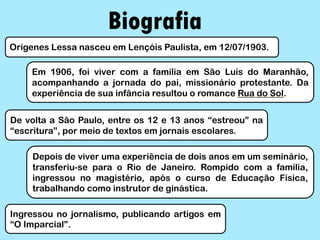 Biografia
Orígenes Lessa nasceu em Lençóis Paulista, em 12/07/1903.
Em 1906, foi viver com a família em São Luís do Maranhão,
acompanhando a jornada do pai, missionário protestante. Da
experiência de sua infância resultou o romance Rua do Sol.
De volta a São Paulo, entre os 12 e 13 anos “estreou” na
“escritura”, por meio de textos em jornais escolares.
Depois de viver uma experiência de dois anos em um seminário,
transferiu-se para o Rio de Janeiro. Rompido com a família,
ingressou no magistério, após o curso de Educação Física,
trabalhando como instrutor de ginástica.
Ingressou no jornalismo, publicando artigos em
“O Imparcial”.
 
