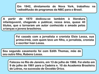 Em 1942, diretamente de Nova York, trabalhou na
radiodifusão de programas da NBC para o Brasil.
A partir de 1970 dedicou-se também à literatura
infantojuvenil, chegando a publicar, nessa área, quase 40
títulos, que o tornaram um autor conhecido e amado pelas
crianças e jovens brasileiros.
Foi casado com a jornalista e cronista Elsie Lessa, sua
prima-irmã, com quem teve um filho, o jornalista, cronista
e escritor Ivan Lessa.
Seu segundo casamento foi com Edith Thomas, mãe de
seu outro filho, Rubens Lessa.
Faleceu no Rio de Janeiro, em 13 de julho de 1986. Foi eleito em
9 de julho de 1981 para a Cadeira n. 10 da Academia Brasileira
de Letras, na sucessão de Osvaldo Orico.
 