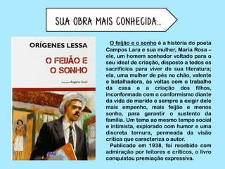 Sua obra mais conhecida...
O feijão e o sonho é a história do poeta
Campos Lara e sua mulher, Maria Rosa –
ele, um homem sonhador voltado para o
seu ideal de criação, disposto a todos os
sacrifícios para viver de sua literatura;
ela, uma mulher de pés no chão, valente
e batalhadora, às voltas com o trabalho
da casa e a criação dos filhos,
inconformada com o conformismo diante
da vida do marido e sempre a exigir dele
mais empenho, mais feijão e menos
sonho, para garantir o sustento da
família. Um tema ao mesmo tempo social
e intimista, explorado com humor e uma
discreta ternura, permeada da visão
crítica que caracteriza o autor.
Publicado em 1938, foi recebido com
admiração por leitores e críticos, o livro
conquistou premiação expressiva.
 