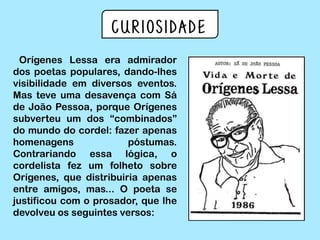 Curiosidade
Orígenes Lessa era admirador
dos poetas populares, dando-lhes
visibilidade em diversos eventos.
Mas teve uma desavença com Sá
de João Pessoa, porque Orígenes
subverteu um dos “combinados”
do mundo do cordel: fazer apenas
homenagens póstumas.
Contrariando essa lógica, o
cordelista fez um folheto sobre
Orígenes, que distribuiria apenas
entre amigos, mas... O poeta se
justificou com o prosador, que lhe
devolveu os seguintes versos:
 