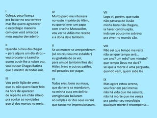I
Colega, peço licença
pra baixar no seu terreiro
mas lhe quero agradecer
o necrológio maneiro
com que você antecipa
meu suspiro derradeiro.
II
Quando o meu dia chegar
– para alguns um dia atroz –
vou procurar o Leandro,
quero ouvir-lhe a nobre voz,
vou buscar Chagas Batista
que é mestre de todos nós.
III
Vou pedir lição de verso
que eu não quero fazer feio
na hora de aparecer
de repente em chão alheio
pra contar as novidades
que vi dos mortos no meio.
IV
Muito povo me interessa
no vasto império do Além,
eu quero levar um papo
com o velho Matusalém,
vou ver se Adão me recebe
e a dona dele também.
V
Se ao morrer se arrependeram
(só no céu vou me esbaldar)
eu gostaria de os ver,
para um pé também lhes dar,
Hitler, Nero e outros patifes,
mil pecados por pagar.
VI
Todos eles, bons ou maus,
que da terra se mandaram,
na minha cuca em delírio
vertiginosos bailaram
ao simples ler dos seus versos
que tanto me impressionaram.
VII
Logo vi, porém, que tudo
não passava de ilusão
minha hora não chegara,
ia haver continuação,
inda um pouco me sobrava
pra viver no mundo cão.
VIII
Não sei que tempo me resta
não sei que tempo será...
um ano? um mês? um minuto?
que tempo Deus me dará?
sei que a morte é uma pergunta,
quando vem, quem sabe lá?
IX
Mas agora estou sereno,
vou ficar em paz imensa
não há vida que me assuste,
não há morte que me vença
pra ganhar seu necrológio
qualquer morte é recompensa...
 