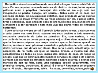 Maria Alice abandonou o livro onde seus dedos longos liam uma história de
amor. Em seu pequeno mundo de volumes, de cheiros, de sons, todas aquelas
palavras eram a perpétua renovação dos mistérios em cujo seio sua
imaginação se perdia. Esboçou um sorriso... Sabia estar só na casa que
conhecia tão bem, em seus mínimos detalhes, casa grande de vários quartos
e salas onde se movia livremente, as mãos olhando por ela, o passo calmo,
firme e silencioso, casa cheia de ecos de um mundo não seu, mundo em que
a imagem e a cor pareciam a nota mais viva das outras vidas de ilimitados
horizontes.
Como seria cor e o que seria? Conhecia todas pelos nomes, dava com elas
a cada passo nos seus livros, soavam aos seus ouvidos a todo momento,
verdadeira constante de todas as palestras. Era, com certeza, a nota
marcante de todas as coisas para aqueles cujos olhos viam, aqueles olhos
que tantas vezes palpara com inveja calada e que se fechavam, quando os
tocava, sensíveis como pássaros assustados, palpitantes de vida, sob seus
dedos trêmulos, que diziam ser claros. Que seria o claro, afinal? Algo que
aprendera, de há muito, ser igual ao branco. Branco, o mesmo que alvo,
característica de todos os seus, marca dos amigos da casa, de todos os
amigos, algo que os distinguia dos humildes serviçais da copa e da cozinha,
às vezes das entregas do armazém. Conhecia o negro pela voz, o branco pela
maneira de agir ou falar. Seria uma condição social? Seguramente. Nos
primeiros tempos, perguntava. É preto? É branco? Raramente se enganava
agora. Já sabia... Nas pessoas, sabia... Às vezes, pelo olfato, outras, pelo
 
