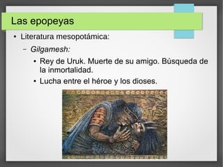 Las epopeyas
● Literatura mesopotámica:
– Gilgamesh:
● Rey de Uruk. Muerte de su amigo. Búsqueda de
la inmortalidad.
● Lucha entre el héroe y los dioses.
 
