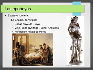 Las epopeyas
● Epopeya romana:
– La Eneida, de Virgilio:
● Eneas huye de Troya
● Viaje: Dido (Cartago), Juno, Anquises
● Fundación mítica de Roma
 