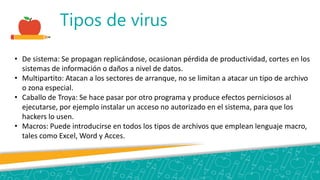 Tipos de virus
• De sistema: Se propagan replicándose, ocasionan pérdida de productividad, cortes en los
sistemas de información o daños a nivel de datos.
• Multipartito: Atacan a los sectores de arranque, no se limitan a atacar un tipo de archivo
o zona especial.
• Caballo de Troya: Se hace pasar por otro programa y produce efectos perniciosos al
ejecutarse, por ejemplo instalar un acceso no autorizado en el sistema, para que los
hackers lo usen.
• Macros: Puede introducirse en todos los tipos de archivos que emplean lenguaje macro,
tales como Excel, Word y Acces.
 