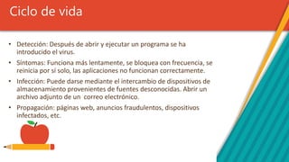 Ciclo de vida
• Detección: Después de abrir y ejecutar un programa se ha
introducido el virus.
• Síntomas: Funciona más lentamente, se bloquea con frecuencia, se
reinicia por sí solo, las aplicaciones no funcionan correctamente.
• Infección: Puede darse mediante el intercambio de dispositivos de
almacenamiento provenientes de fuentes desconocidas. Abrir un
archivo adjunto de un correo electrónico.
• Propagación: páginas web, anuncios fraudulentos, dispositivos
infectados, etc.
 