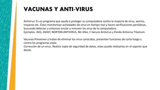 VACUNAS Y ANTI-VIRUS
Antivirus: Es un programa que ayuda a proteger su computadora contra la mayoría de virus, worms,
troyanos etc. Éstos monitorizan actividades de virus en tiempo real y hacen verificaciones periódicas,
buscando detectar y entonces anular y remover los virus de la computadora.
Ejemplos: AVG, AVAST, NORTON ANTIVIRUS, Mc Afee, F-Secure Antivirus y Panda Antivirus Titanium.
Vacunas:Previenen y tratan de eliminar los virus conocidos, presentan funciones de corta fuego y
contra los programas espía.
Corrección de un virus: Realice copia de seguridad de datos, estas puede realizarlas en el soporte que
desee.
 