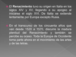    El Renacimiento tuvo su origen en Italia en los
    siglos XIV y XV, llegando a su apogeo al
    iniciarse el siglo XVI. De Italia se extiende
    lentamente por Europa excepto Rusia.

   En el transcurso de los cincuenta años que
    van desde 1520 a 1570, discurre la madura
    plenitud del Renacimiento y también se
    percibe su ocaso. Toda la Europa de Occidente
    toma parte ahora en el movimiento de las artes
    y de las letras.
 