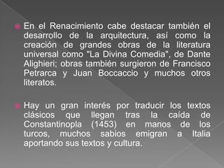    En el Renacimiento cabe destacar también el
    desarrollo de la arquitectura, así como la
    creación de grandes obras de la literatura
    universal como "La Divina Comedia", de Dante
    Alighieri; obras también surgieron de Francisco
    Petrarca y Juan Boccaccio y muchos otros
    literatos.

   Hay un gran interés por traducir los textos
    clásicos que llegan tras la caída de
    Constantinopla (1453) en manos de los
    turcos, muchos sabios emigran a Italia
    aportando sus textos y cultura.
 