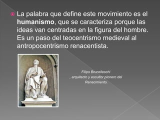    La palabra que define este movimiento es el
    humanismo, que se caracteriza porque las
    ideas van centradas en la figura del hombre.
    Es un paso del teocentrismo medieval al
    antropocentrismo renacentista.


                             Filipo Brunelleschi
                     , arquitecto y escultor pionero del
                                Renacimiento.
 