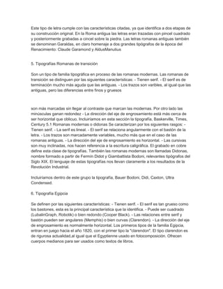 Este tipo de letra cumple con las características citadas, ya que identifica a dos etapas de
su construcción original. En la Roma antigua las letras eran trazadas con pincel cuadrado
y posteriormente grabadas a cincel sobre la piedra. Las letras romanas antiguas también
se denominan Garaldas, en claro homenaje a dos grandes tipógrafos de la época del
Renacimiento: Claude Garamond y AldusManutius


5. Tipografías Romanas de transición

Son un tipo de familia tipográfica en proceso de las romanas modernas. Las romanas de
transición se distinguen por las siguientes características: - Tienen serif. - El serif es de
terminación mucho más aguda que las antiguas. - Los trazos son varibles, al igual que las
antiguas, pero las diferencias entre finos y gruesos



son más marcadas sin llegar al contraste que marcan las modernas. Por otro lado las
minúsculas ganan redondez - La dirección del eje de engrosamiento está más cerca de
ser horizontal que oblicuo. Incluiríamos en esta sección la tipografía, Baskerville, Times,
Century 5.1 Romanas modernas o didonas Se caracterizan por los siguientes rasgos: -
Tienen serif. - La serif es lineal. - El serif se relaciona angularmente con el bastón de la
letra. - Los trazos son marcadamente variables, mucho más que en el caso de las
romanas antiguas. - La dirección del eje de engrosamiento es horizontal. - Las cursivas
son muy inclinadas, nos hacen referencia a la escritura caligráfica. El grabado en cobre
define esta clase de tipografías. También las romanas modernas son llamadas Didonas,
nombre formado a partir de Fermín Didot y Giambattista Bodoni, relevantes tipógrafos del
Siglo XIX. El lenguaje de estas tipografías nos llevan claramente a los resultados de la
Revolución Industrial.

Incluiríamos dentro de este grupo la tipografía, Bauer Bodoni, Didi, Caxton, Ultra
Condensed.

6. Tipografía Egipcia

Se definen por las siguientes características: - Tienen serif. - El serif es tan grueso como
los bastones, esta es la principal característica que la identifica. - Puede ser cuadrado
(LubalinGraph, Robotik) o bien redondo (Cooper Black). - Las relaciones entre serif y
bastón pueden ser angulares (Memphis) o bien curvas (Clarendon). - La dirección del eje
de engrosamiento es normalmente horizontal. Los primeros tipos de la familia Egipcia,
entran en juego hacia el año 1820, con el primer tipo la "clarendon". El tipo clarendon es
de rigurosa actualidad,al igual que el Egyptienne usado en fotocomposición. Ofrecen
cuerpos medianos para ser usados como textos de libros.
 