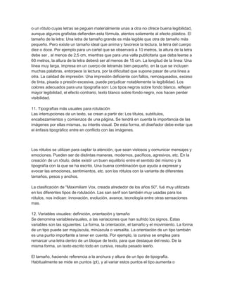 o un rótulo cuyas letras se peguen materialmente unas a otra no ofrece buena legibilidad,
aunque algunos grafistas defienden esta fórmula, atentos solamente al efecto plástico. El
tamaño de la letra: Una letra de tamaño grande es más legible que otra de tamaño más
pequeño. Pero existe un tamaño ideal que anima y favorece la lectura, la letra del cuerpo
diez o doce. Por ejemplo para un cartel que se observará a 10 metros, la altura de la letra
debe ser , al menos de 2,5 cm, mientras que para una valla publicitaria que deba leerse a
60 metros, la altura de la letra deberá ser al menos de 15 cm. La longitud de la linea: Una
línea muy larga, impresa en un cuerpo de letramás bien pequeño, en la que se incluyen
muchas palabras, entorpece la lectura, por la dificultad que supone pasar de una línea a
otra. La calidad de impresión: Una impresión deficiente con fallos, remosqueados, exceso
de tinta, pisada o presión excesiva, puede perjudicar notablemente la legibilidad. Los
colores adecuados para una tipografía son: Los tipos negros sobre fondo blanco, reflejan
mayor legibilidad, el efecto contrario, texto blanco sobre fondo negro, nos hacen perder
visibilidad.

11. Tipografías más usuales para rotulación
Las interrupciones de un texto, se crean a partir de: Los títulos, subtítulos,
encabezamientos y comienzos de una página. Se tendrá en cuenta la importancia de las
imágenes por ellas mismas, su interés visual. De esta forma, el diseñador debe evitar que
el énfasis tipográfico entre en conflicto con las imágenes.



Los rótulos se utilizan para captar la atención, que sean vistosos y comunicar mensajes y
emociones. Pueden ser de distintas maneras, modernos, pacíficos, agresivos, etc. En la
creación de un rótulo, debe existir un buen equilibrio entre el sentido del mismo y la
tipografía con la que se ha escrito. Una buena combinación que ayuda a expresar y
evocar las emociones, sentimientos, etc. son los rótulos con la variante de diferentes
tamaños, pesos y anchos.

La clasificación de "Maximiliam Vox, creada alrededor de los años 50", fué muy utilizada
en los diferentes tipos de rotulación. Las san serif son también muy usadas para los
rótulos, nos indican: innovación, evolución, avance, tecnología entre otras sensaciones
mas.

12. Variables visuales: definición, orientación y tamaño
Se denomina variablesvisuales, a las variaciones que han sufrido los signos. Estas
variables son las siguientes: La forma, la orientación, el tamaño y el movimiento. La forma
de un tipo puede ser mayúscula, minúscula o versalita. La orientación de un tipo también
es una punto importante a tener en cuenta. Por ejemplo, la cursiva se emplea para
remarcar una letra dentro de un bloque de texto, para que destaque del resto. De la
misma forma, un texto escrito todo en cursiva, resulta pesado leerlo.

El tamaño, haciendo referencia a la anchura y altura de un tipo de tipografía.
Habitualmente se mide en puntos (pt), y al variar estos puntos el tipo aumenta o
 