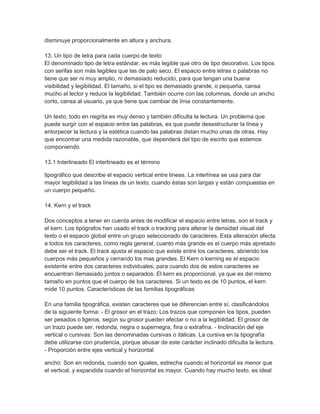 disminuye proporcionalmente en altura y anchura.

13. Un tipo de letra para cada cuerpo de texto
El denominado tipo de letra estándar, es más legible que otro de tipo decorativo. Los tipos
con serifas son más legibles que las de palo seco. El espacio entre letras o palabras no
tiene que ser ni muy amplio, ni demasiado reducido, para que tengan una buena
visibilidad y legibilidad. El tamaño, si el tipo es demasiado grande, o pequeña, cansa
mucho al lector y reduce la legibilidad. También ocurre con las columnas, donde un ancho
corto, cansa al usuario, ya que tiene que cambiar de línia constantemente.

Un texto, todo en negrita es muy denso y también dificulta la lectura. Un problema que
puede surgir con el espacio entre las palabras, es que puede desestructurar la línea y
entorpecer la lectura y la estética cuando las palabras distan mucho unas de otras. Hay
que encontrar una medida razonable, que dependerá del tipo de escrito que estemos
componiendo.

13.1 Interlineado El interlineado es el término

tipográfico que describe el espacio vertical entre líneas. La interlínea se usa para dar
mayor legibilidad a las líneas de un texto, cuando éstas son largas y están compuestas en
un cuerpo pequeño.

14. Kern y el track

Dos conceptos a tener en cuenta antes de modificar el espacio entre letras, son el track y
el kern. Los tipógrafos han usado el track o tracking para alterar la densidad visual del
texto o el espacio global entre un grupo seleccionado de caracteres. Esta alteración afecta
a todos los caracteres, como regla general, cuanto más grande es el cuerpo más apretado
debe ser el track. El track ajusta el espacio que existe entre los caracteres, abriendo los
cuerpos más pequeños y cerrando los mas grandes. El Kern o kerning es el espacio
existente entre dos caracteres individuales, para cuando dos de estos caracteres se
encuentran demasiado juntos o separados. El kern es proporcional, ya que es del mismo
tamaño en puntos que el cuerpo de los caracteres. Si un texto es de 10 puntos, el kern
mide 10 puntos. Características de las familias tipográficas

En una familia tipográfica, existen caracteres que se diferencian entre sí, clasificándolos
de la siguiente forma: - El grosor en el trazo: Los trazos que componen los tipos, pueden
ser pesados o ligeros, según su grosor pueden afectar o no a la legibilidad. El grosor de
un trazo puede ser, redonda, negra o supernegra, fina o extrafina. - Inclinación del eje
vertical o cursivas: Son las denominadas cursivas o itálicas. La cursiva en la tipografía
debe utilizarse con prudencia, porque abusar de este carácter inclinado dificulta la lectura.
- Proporción entre ejes vertical y horizontal

ancho: Son en redonda, cuando son iguales, estrecha cuando el horizontal es menor que
el vertical, y expandida cuando el horizontal es mayor. Cuando hay mucho texto, es ideal
 