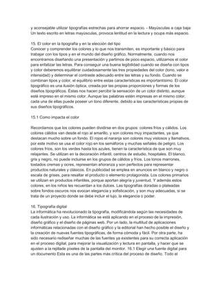 y aconsejable utilizar tipografías estrechas para ahorrar espacio. - Mayúsculas a caja baja:
Un texto escrito en letras mayúsculas, provoca lentitud en la lectura y ocupa más espacio.

15. El color en la tipografía y en la elección del tipo
Conocer y comprender los colores y lo que nos transmiten, es importante y básico para
trabajar con los tipos y en el mundo del diseño gráfico. Normalmente, cuando nos
encontramos diseñando una presentación y partimos de poco espacio, utilizamos el color
para enfatizar las letras. Para conseguir una buena legibilidad cuando se diseña con tipos
y color deberemos equilibrar cuidadosamente las tres propiedades del color (tono, valor e
intensidad) y determinar el contraste adecuado entre las letras y su fondo. Cuando se
combinan tipos y color, el equilibrio entre estas características es importantísimo. El color
tipográfico es una ilusión óptica, creada por las propias proporciones y formas de los
diseños tipográficos. Éstas nos hacen percibir la sensación de un color distinto, aunque
esté impreso en el mismo color. Aunque las palabras estén impresas en el mismo color,
cada una de ellas puede poseer un tono diferente, debido a las características propias de
sus diseños tipográficos.

15.1 Como impacta el color

Recordamos que los colores pueden dividirse en dos grupos: colores fríos y cálidos. Los
colores cálidos van desde el rojo al amarillo, y son colores muy impactantes, ya que
destacan mucho sobre un fondo. El rojoo el naranja son colores muy vistosos y llamativos,
por este motivo se usa el color rojo en los semáforos y muchas señales de peligro. Los
colores fríos, son los verdes hasta los azules, tienen la característica de que son muy
relajantes. Se utilizan en la decoración infantil, centros de estudio, hospitales. El blanco,
gris y negro, no puede incluirse en los grupos de cálidos y fríos. Los tonos marrones,
tostados cremas y ocres, representan añoranza y son perfectos para representar
productos naturales y clásicos. En publicidad se emplea en anuncios en blanco y negro o
escala de grises, para resaltar el producto o elemento protagonista. Los colores primarios
se utilizan en productos infantiles, porque aportan alegría y juventud. Y además estos
colores, en los niños les recuerdan a los dulces. Las tipografías doradas o plateadas
sobre fondos oscuros nos evocan elegancia y sofisticación, y son muy adecuadas, si se
trata de un proyecto donde se debe incluir el lujo, la elegancia o poder.

16. Tipografía digital
La informática ha revolucionado la tipografía, modificándola según las necesidades de
cada ilustración y uso. La informática se está aplicando en el proceso de la impresión,
diseño gráfico y el diseño de páginas web. Por un lado, la multitud de aplicaciones
informáticas relacionadas con el diseño gráfico y la editorial han hecho posible el diseño y
la creación de nuevas fuentes tipográficas, de forma cómoda y fácil. Por otra parte, ha
sido necesario rediseñar muchas de las fuentes ya existentes para su correcta aplicación
en el proceso digital, para mejorar la visualización y lectura en pantalla, y hacer que se
ajusten a la rejillade píxeles de la pantalla del monitor. 16.1 Elegir una fuente digital para
un documento Esta es una de las partes más crítica del proceso de diseño. Todo el
 