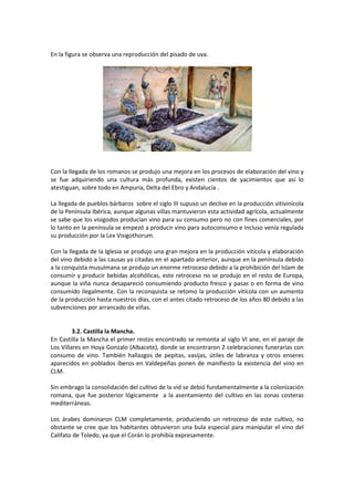 En la figura se observa una reproducción del pisado de uva. 
Con la llegada de los romanos se produjo una mejora en los procesos de elaboración del vino y 
se fue adquiriendo una cultura más profunda, existen cientos de yacimientos que así lo 
atestiguan, sobre todo en Ampuria, Delta del Ebro y Andalucía . 
La llegada de pueblos bárbaros sobre el siglo III supuso un declive en la producción vitivinícola 
de la Península Ibérica, aunque algunas villas mantuvieron esta actividad agrícola, actualmente 
se sabe que los visigodos producían vino para su consumo pero no con fines comerciales, por 
lo tanto en la península se empezó a producir vino para autoconsumo e incluso venía regulada 
su producción por la Lex Visigothorum. 
Con la llegada de la Iglesia se produjo una gran mejora en la producción vitícola y elaboración 
del vino debido a las causas ya citadas en el apartado anterior, aunque en la península debido 
a la conquista musulmana se produjo un enorme retroceso debido a la prohibición del Islam de 
consumir y producir bebidas alcohólicas, este retroceso no se produjo en el resto de Europa, 
aunque la viña nunca desapareció consumiendo producto fresco y pasas o en forma de vino 
consumido ilegalmente. Con la reconquista se retomo la producción vitícola con un aumento 
de la producción hasta nuestros días, con el antes citado retroceso de los años 80 debido a las 
subvenciones por arrancado de viñas. 
3.2. Castilla la Mancha. 
En Castilla la Mancha el primer restos encontrado se remonta al siglo VI ane, en el paraje de 
Los Villares en Hoya Gonzalo (Albacete), donde se encontraron 2 celebraciones funerarias con 
consumo de vino. También hallazgos de pepitas, vasijas, útiles de labranza y otros enseres 
aparecidos en poblados íberos en Valdepeñas ponen de manifiesto la existencia del vino en 
CLM. 
Sin embrago la consolidación del cultivo de la vid se debió fundamentalmente a la colonización 
romana, que fue posterior lógicamente a la asentamiento del cultivo en las zonas costeras 
mediterráneas. 
Los árabes dominaron CLM completamente, produciendo un retroceso de este cultivo, no 
obstante se cree que los habitantes obtuvieron una bula especial para manipular el vino del 
Califato de Toledo, ya que el Corán lo prohibía expresamente. 
 