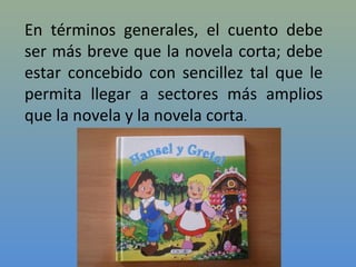 En términos generales, el cuento debe
ser más breve que la novela corta; debe
estar concebido con sencillez tal que le
permita llegar a sectores más amplios
que la novela y la novela corta.
 