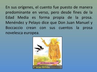 En sus orígenes, el cuento fue puesto de manera
predominante en verso, pero desde fines de la
Edad Media es forma propia de la prosa.
Menéndez y Pelayo dice que Don Juan Manuel y
Boccaccio crean con sus cuentos la prosa
novelesca europea.
 