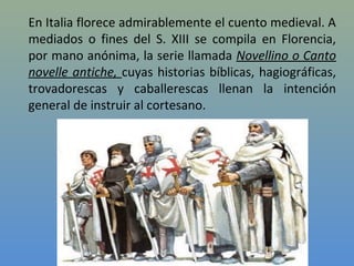 En Italia florece admirablemente el cuento medieval. A
mediados o fines del S. XIII se compila en Florencia,
por mano anónima, la serie llamada Novellino o Canto
novelle antiche, cuyas historias bíblicas, hagiográficas,
trovadorescas y caballerescas llenan la intención
general de instruir al cortesano.
 