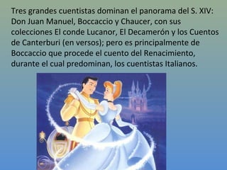 Tres grandes cuentistas dominan el panorama del S. XIV:
Don Juan Manuel, Boccaccio y Chaucer, con sus
colecciones El conde Lucanor, El Decamerón y los Cuentos
de Canterburi (en versos); pero es principalmente de
Boccaccio que procede el cuento del Renacimiento,
durante el cual predominan, los cuentistas Italianos.
 