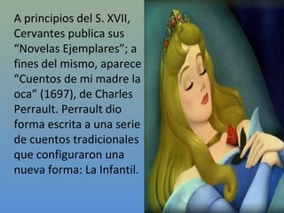 A principios del S. XVII,
Cervantes publica sus
“Novelas Ejemplares”; a
fines del mismo, aparece
“Cuentos de mi madre la
oca” (1697), de Charles
Perrault. Perrault dio
forma escrita a una serie
de cuentos tradicionales
que configuraron una
nueva forma: La Infantil.
 