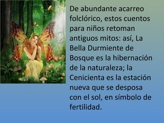 De abundante acarreo
folclórico, estos cuentos
para niños retoman
antiguos mitos: así, La
Bella Durmiente de
Bosque es la hibernación
de la naturaleza; la
Cenicienta es la estación
nueva que se desposa
con el sol, en símbolo de
fertilidad.
 