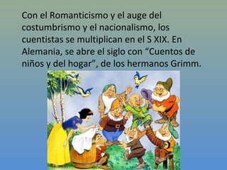 Con el Romanticismo y el auge del
costumbrismo y el nacionalismo, los
cuentistas se multiplican en el S XIX. En
Alemania, se abre el siglo con “Cuentos de
niños y del hogar”, de los hermanos Grimm.
 