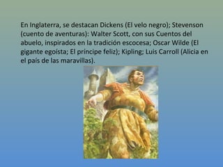 En Inglaterra, se destacan Dickens (El velo negro); Stevenson
(cuento de aventuras): Walter Scott, con sus Cuentos del
abuelo, inspirados en la tradición escocesa; Oscar Wilde (El
gigante egoísta; El príncipe feliz); Kipling; Luis Carroll (Alicia en
el país de las maravillas).
 