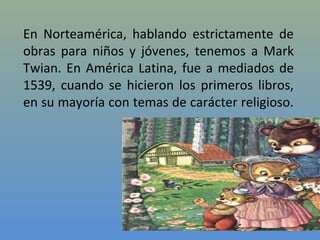 En Norteamérica, hablando estrictamente de
obras para niños y jóvenes, tenemos a Mark
Twian. En América Latina, fue a mediados de
1539, cuando se hicieron los primeros libros,
en su mayoría con temas de carácter religioso.
 