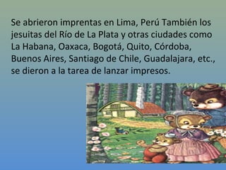 Se abrieron imprentas en Lima, Perú También los
jesuitas del Río de La Plata y otras ciudades como
La Habana, Oaxaca, Bogotá, Quito, Córdoba,
Buenos Aires, Santiago de Chile, Guadalajara, etc.,
se dieron a la tarea de lanzar impresos.
 