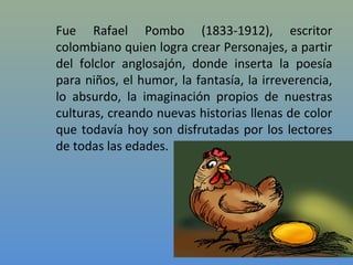 Fue Rafael Pombo (1833-1912), escritor
colombiano quien logra crear Personajes, a partir
del folclor anglosajón, donde inserta la poesía
para niños, el humor, la fantasía, la irreverencia,
lo absurdo, la imaginación propios de nuestras
culturas, creando nuevas historias llenas de color
que todavía hoy son disfrutadas por los lectores
de todas las edades.
 