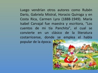 Luego vendrían otros autores como Rubén
Darío, Gabriela Mistral, Horacio Quiroga y en
Costa Rica, Carmen Lyra (1888-1949). María
Isabel Carvajal fue maestra y escritora, “Los
cuentos de mi tía Panchita”, el cual se
convierte en un clásico de la literatura
costarricense, donde se emplea el habla
popular de la época.
 