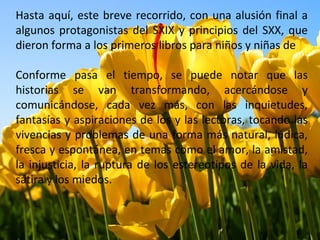 Hasta aquí, este breve recorrido, con una alusión final a
algunos protagonistas del SXIX y principios del SXX, que
dieron forma a los primeros libros para niños y niñas de

Conforme pasa el tiempo, se puede notar que las
historias se van transformando, acercándose y
comunicándose, cada vez más, con las inquietudes,
fantasías y aspiraciones de los y las lectoras, tocando las
vivencias y problemas de una forma más natural, lúdica,
fresca y espontánea, en temas como el amor, la amistad,
la injusticia, la ruptura de los estereotipos de la vida, la
sátira y los miedos.
 