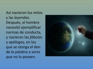 Así nacieron los mitos
y las leyendas.
Después, el hombre
necesitó ejemplificar
normas de conducta,
y nacieron las fábulas
y apólogos, en los
que se otorga el don
de la palabra a seres
que no lo poseen.
 